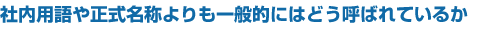 社内用語や正式名称よりも一般的にはどう呼ばれているか